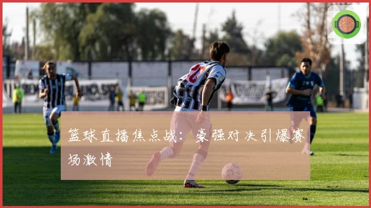 篮球直播焦点战：豪强对决引爆赛场激情