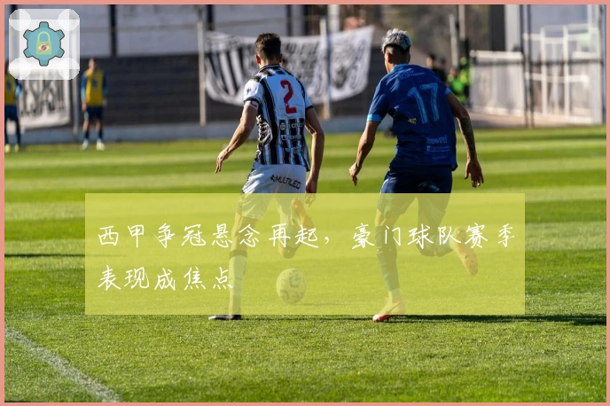 西甲争冠悬念再起,豪门球队赛季表现成焦点