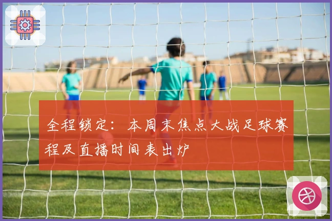 全程锁定：本周末焦点大战足球赛程及直播时间表出炉