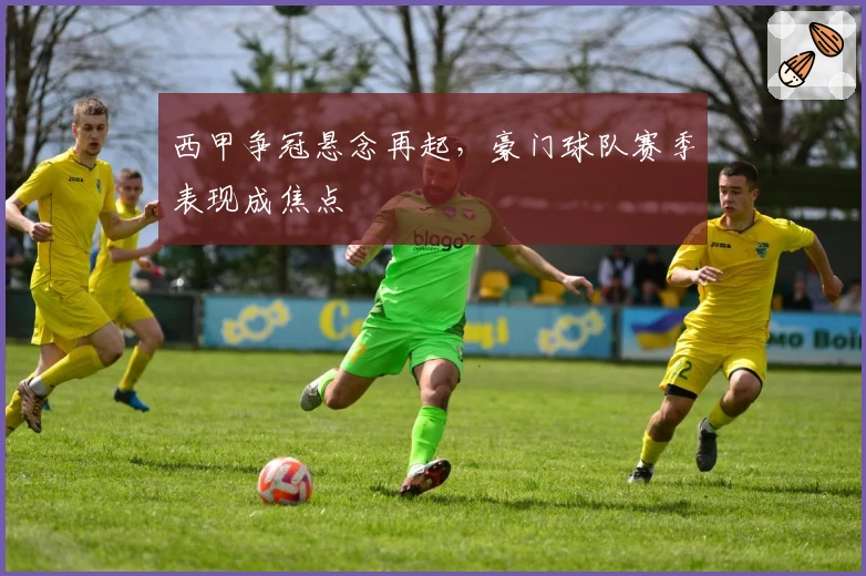 西甲争冠悬念再起，豪门球队赛季表现成焦点