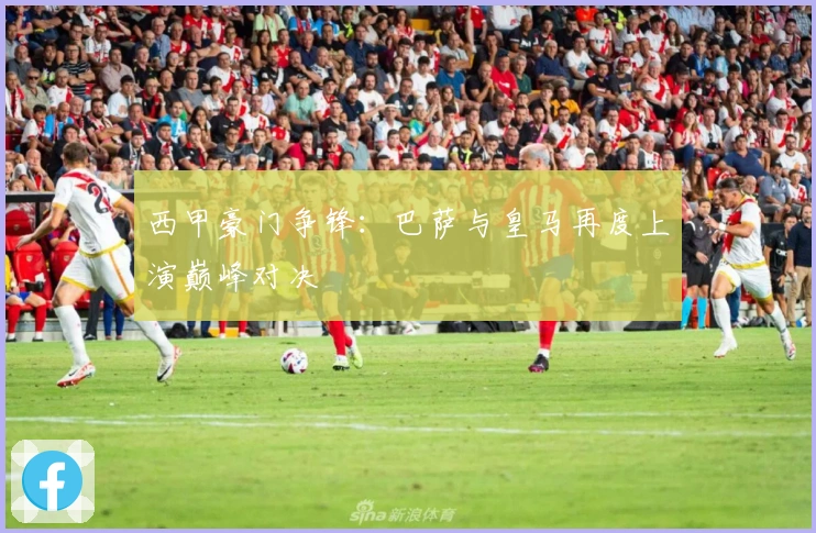 西甲豪门争锋：巴萨与皇马再度上演巅峰对决