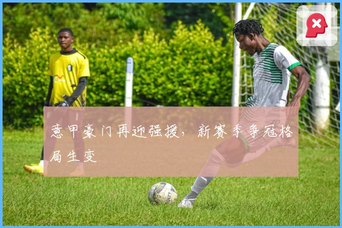 意甲豪门再迎强援，新赛季争冠格局生变