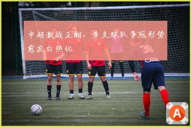 中超激战正酣,多支球队争冠形势愈发白热化